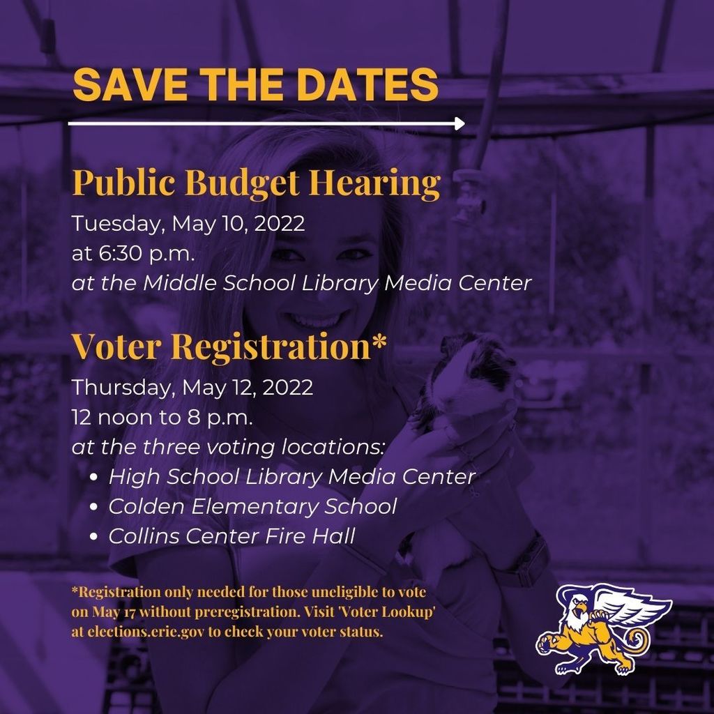 Save the Dates: Public Budget Hearing Tuesday, May 10, 2022 at 6:30 p.m. at the Middle School Library Media Center. Voter Registration* Thursday, May 12, 2022 12 noon to 8 p.m. at the three voting locations: High School Library Media Center Colden Elementary School Collins Center Fire Hall. *Registration only needed for those uneligible to vote on May 17 without preregistration. Visit 'Voter Lookup' at elections.erie.gov to check your voter status..