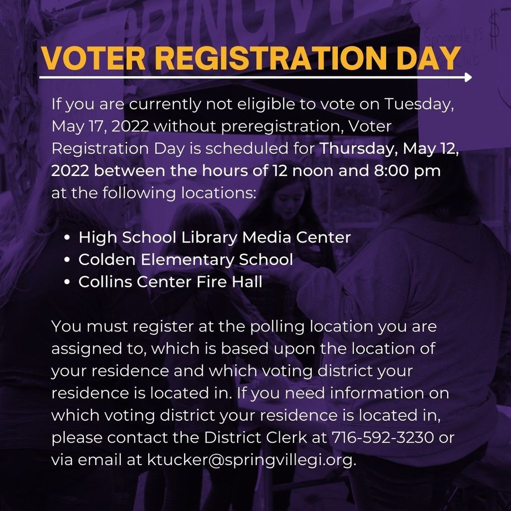 If you are currently not eligible to vote on Tuesday, May 17, 2022 without preregistration, Voter Registration Day is scheduled for Thursday, May 12, 2022 between the hours of 12 noon and 8:00 pm at the following locations:  High School Library Media Center Colden Elementary School Collins Center Fire Hall  You must register at the polling location you are assigned to, which is based upon the location of your residence and which voting district your residence is located in. If you need information on which voting district your residence is located in, please contact the District Clerk at 716-592-3230 or via email at ktucker@springvillegi.org.
