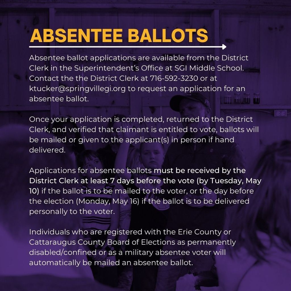 Absentee ballot applications are available from the District Clerk in the Superintendent’s Office at SGI Middle School. Contact the the District Clerk at 716-592-3230 or at ktucker@springvillegi.org to request an application for an absentee ballot.   Once your application is completed, returned to the District Clerk, and verified that claimant is entitled to vote, ballots will be mailed or given to the applicant(s) in person if hand delivered.  Applications for absentee ballots must be received by the District Clerk at least 7 days before the vote (by Tuesday, May 10) if the ballot is to be mailed to the voter, or the day before the election (Monday, May 16) if the ballot is to be delivered personally to the voter.   Individuals who are registered with the Erie County or Cattaraugus County Board of Elections as permanently disabled/confined or as a military absentee voter will automatically be mailed an absentee ballot.