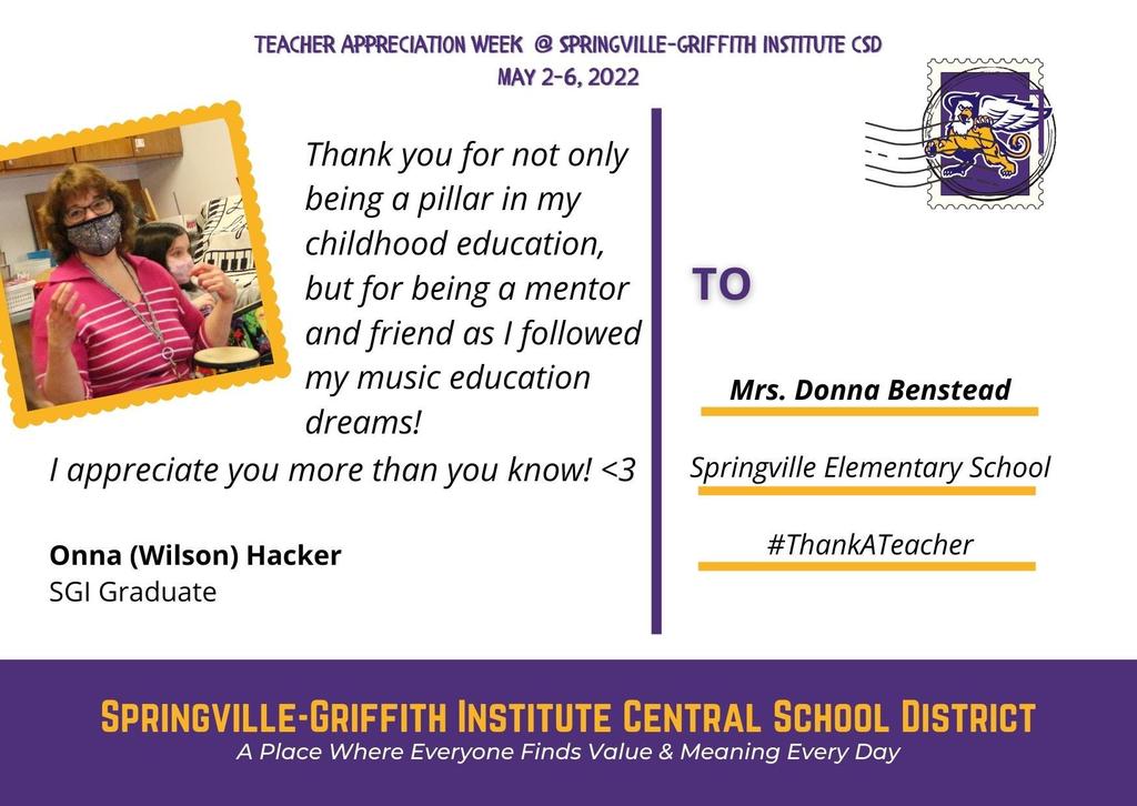 Teacher Appreciation Week Virtual Postcard to Mrs. Donna Benstead, Springville Elementary School. "Thank you for not only being a pillar in my childhood education but for being a mentor and friend as I followed my music education dreams. I appreciate you more thank you know" (heart). From, Onna (Wilson) Hacker, SGI Graduate.