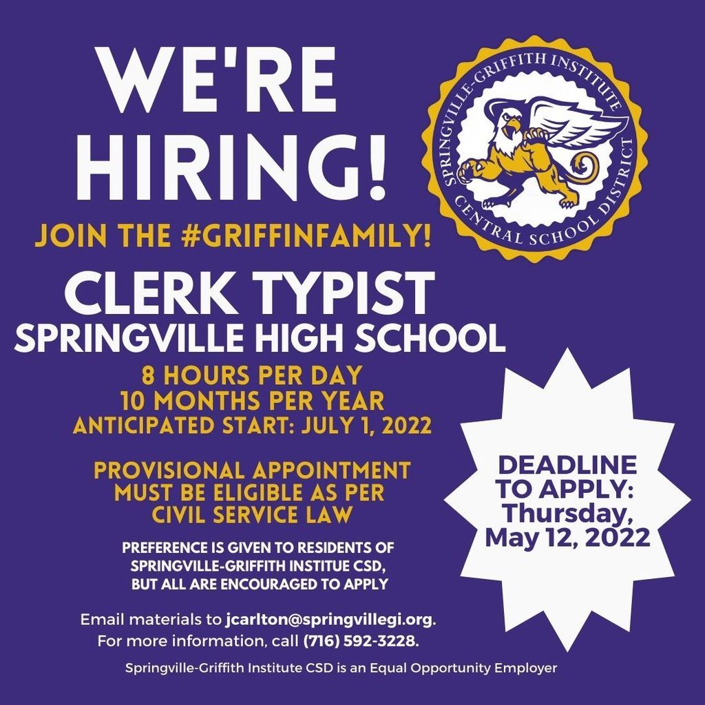We're Hiring! Join the Griffin Family as a Clerk Typist at Springville High School. 8 hours per day. 10 months per year. Anticipated start July 1, 2022. Provisional appointment. Must be eligible as per Civil Service Law. Preference is given to members of the SGI CSD, but al are encouraged to apply. Email materials to jcarlton@springvillegi.org. For more information, call (716) 592-3228. Springville-Griffith Institute CSD is an equal opportunity employer. DEADLINE TO APPLY IS MAY 12, 2022. 