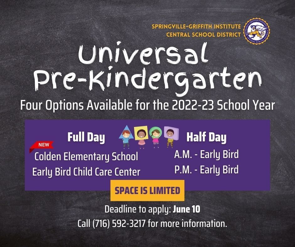 Universal Pre-Kindergarten. Four options available for the 2022-23 school year. Full day at Colden Elementary School and Early Bird Child Care Center. Half Day in the morning and afternoon at Early Bird Child Care Center. Space is limited. Deadline to apply: June 10. Call (716) 592-3217. 