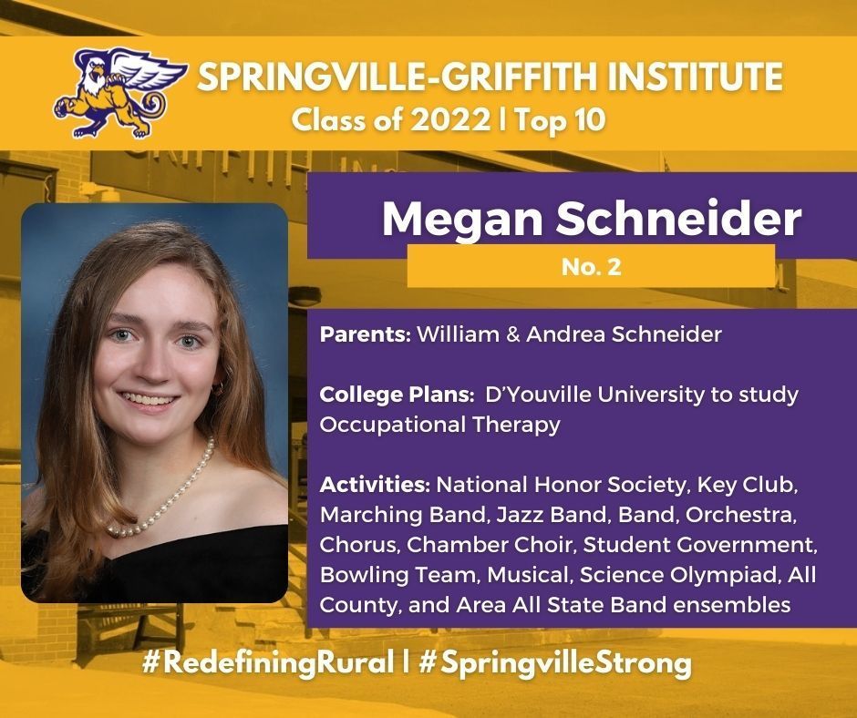 Megan Schneider, salutatorian for the Springville-Griffith Institute High School Class of 2022, is the daughter of William and Andrea Schneider. She will attend D’Youville University to study Occupational Therapy.     At SGI, she was involved with National Honor Society, Key Club, Marching Band, Jazz Band, Band, Orchestra, Chorus, Chamber Choir, Student Government, Bowling Team, Musical, Science Olympiad, All County, and Area All State Band ensembles.   Schneider received the Certificate of Achievement in Spanish, US Navy Outstanding Scholar, and AP School with Honors awards.   Her hobbies and interests include baking, reading, canoeing, hiking, spending time with my dogs, cats, and horses, traveling, playing instruments, art, shuffleboard, walking, music, downhill and cross country skiing, and metal detecting. 