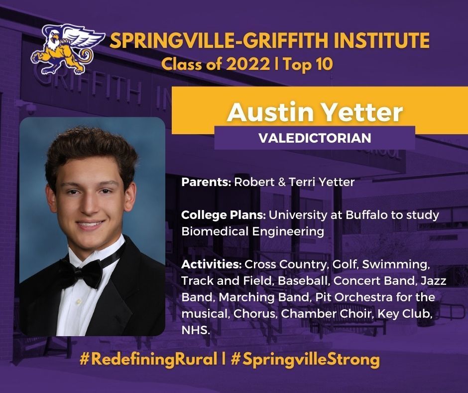 Austin Yetter, valedictorian of the Springville-Griffith Institute High School Class of 2022, is the son of Robert and Terri Yetter. He will attend the University at Buffalo to study Biomedical Engineering.     At SGI, Yetter has been involved with Cross Country, Golf, Swimming, Track and Field, Baseball, Concert Band, Jazz Band, Marching Band, Pit Orchestra for the musical, Chorus, Chamber Choir, Key Club, and National Honor Society.   He finished with the highest score on the algebra and geometry regents and was awarded the Excellence in Chemistry, Society of Mayflower Descendents, Excellence in U.S. History Award, and Air Force Recruiting Service Mathematics and Science awards. He also was named the cross country team’s most valuable player in 2020 and 2021 and was also the MVP of the swim team in 2020, 2021, and 2022. He was also named an AP Scholar with Honor and received a PSAT/NMSQT Letter of Commendation.   His hobbies and interests include going to the gym, disc golf, swimming, golfing, surfing, jigsaw puzzles, and reading science articles. 
