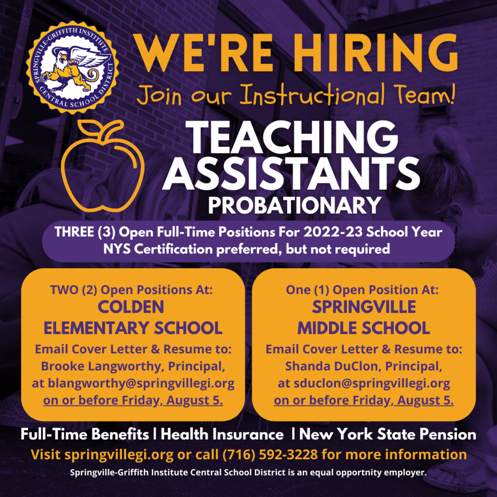 The Springville CSD has three full-time, probationary teaching assistant positions available-two at Colden Elementary School and one at Springville Middle School.  All three positions are full-time with benefits including health insurance and NYS pension system.  NYS certification as a teaching assistant is preferred but will consider other applicants w/o certification.  Starting Fall 2022.  Salary in accordance with the Support Unit salary schedule.  Please email a cover letter with resume on or before Friday, August 5 to: Shanda DuClon, Springville Middle School Principal, at sduclon@springvillegi.org (for the Middle School position) Brooke Langworthy, Colden Elementary School Principal, at blangworthy@springvillegi.org (for the Colden Elementary School positions)