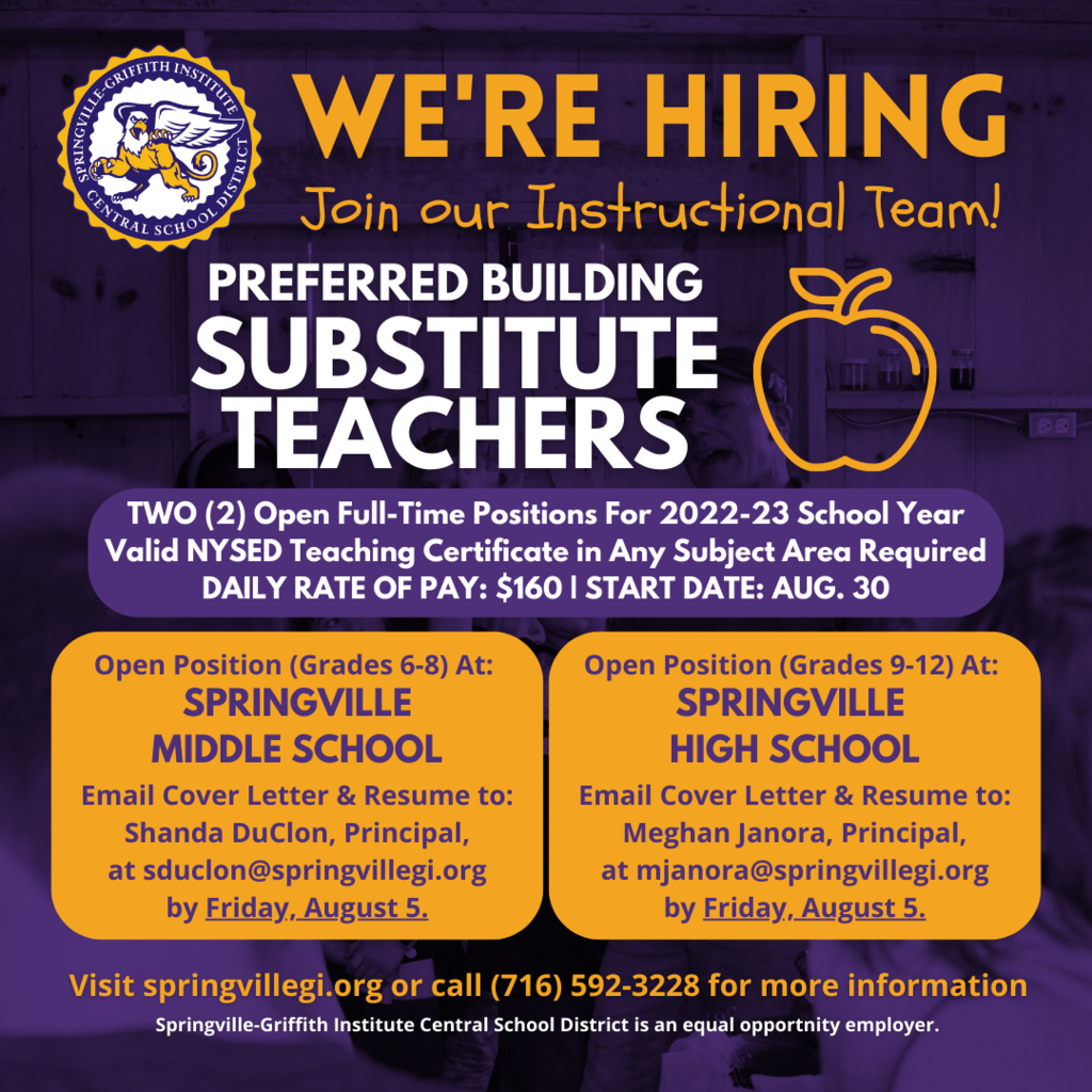 The Springville-Griffith Institute CSD has two openings available for full-time Preferred Building Substitute Teachers - one for the High School, Grades 9-12 and one for the Middle School, Grades 6-8.  A preferred building substitute teacher teaches on a daily, itinerant basis when students are in attendance.  The daily rate of pay is $160 per day. Both positions are for the 2022-23 school year starting August 30.   Applicants must possess a valid NYSED teaching certificate in any subject area. Please email a cover letter with resume on or before Friday, August 5 to: Shanda DuClon, Springville Middle School Principal, at sduclon@springvillegi.org (for the Middle School position) Meghan Janora, Springville High School Principal, at mjanora@springvillegi.org (for the High School position)