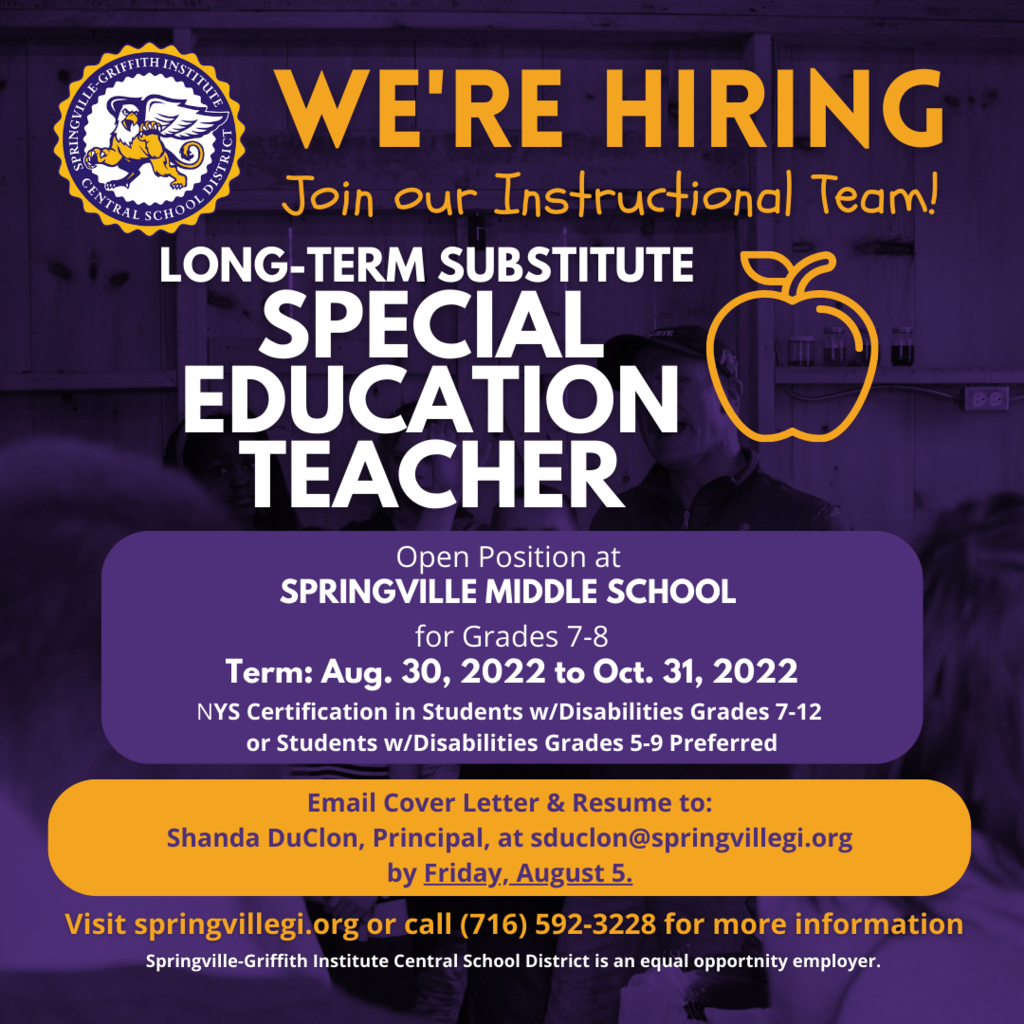 The Springville Middle School, Grades 6-8, has an opening for a long-term substitute Special Education Teacher for Grades 7-8 commencing August 30, 2022 and running through October 31, 2022.  The long-term substitute rate of pay is $155.00/day.  NYS certification in Students w/Disabilities 7-12 or Students w/Disabilities 5-9 preferred. Please email a cover letter with resume on or before Friday, August 5 to: Shanda DuClon, Springville Middle School Principal, at sduclon@springvillegi.org